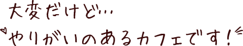大変だけど…やりがいのあるカフェです！