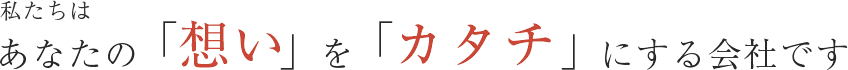 私たちはあなたの「想い」を「カタチ」にする会社です