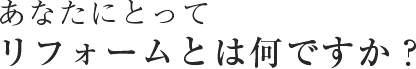 あなたにとってリフォームとは何ですか？