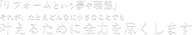 「リフォームという夢や理想」それが、たとえどんなに小さなことでも叶えるために全力を尽くします