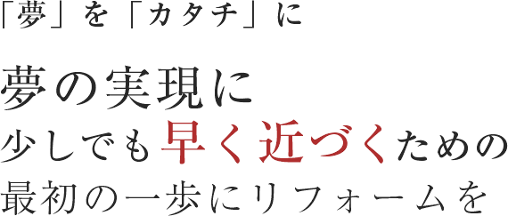「夢」を「カタチ」に。夢の実現に少しでも早く近づくための最初の一歩にリフォームを
