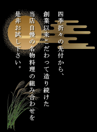 四季折々の先付から、創業以来こだわって造り続けた当店自慢の名物料理の組み合わせを是非お試し下さい。