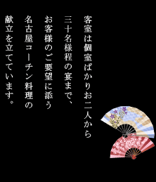 客室は個室ばかりお二人から二十名様までの宴まで、お客様のご要望に添う名古屋コーチン料理の献立を立てています。