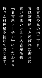 名古屋の丸の内三丁目、昔は京町通りと呼ばれた街角に
古い佇まいと共に名古屋名物『名古屋コーチン』にこだわりを持った料理屋を続けております。