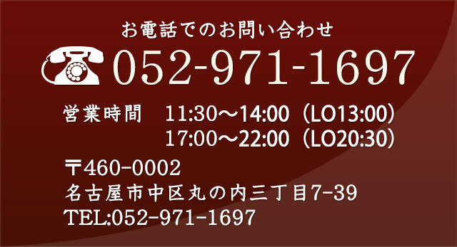 お電話でのお問い合わせ　052-971-1697　営業時間　11:30〜14:00（L.O.13:00）　17:00〜22:00（L.O.20:30）　〒460-0002　名古屋市中区丸の内三丁目7-39　TEL:052-971-1697